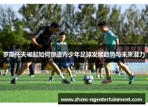 罗斯托夫崛起如何塑造青少年足球发展趋势与未来潜力