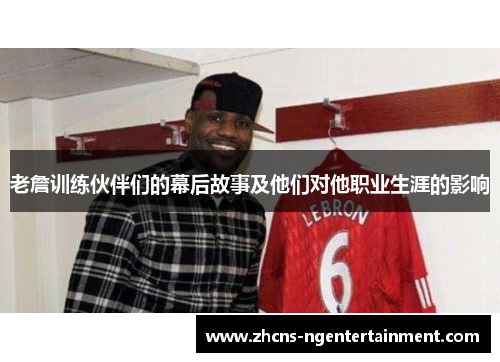 老詹训练伙伴们的幕后故事及他们对他职业生涯的影响
