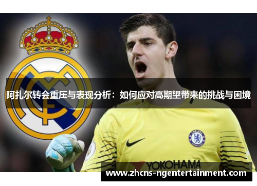 阿扎尔转会重压与表现分析：如何应对高期望带来的挑战与困境