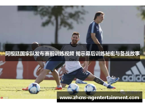 阿根廷国家队发布赛前训练视频 揭示幕后训练秘密与备战故事