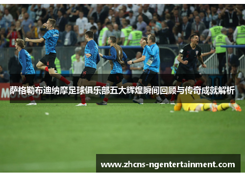 萨格勒布迪纳摩足球俱乐部五大辉煌瞬间回顾与传奇成就解析