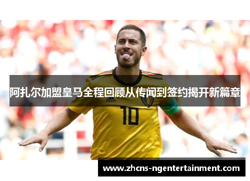 阿扎尔加盟皇马全程回顾从传闻到签约揭开新篇章