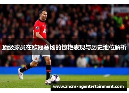 顶级球员在欧冠赛场的惊艳表现与历史地位解析