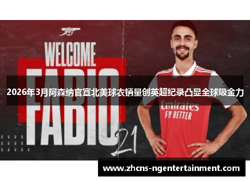2026年3月阿森纳官宣北美球衣销量创英超纪录凸显全球吸金力