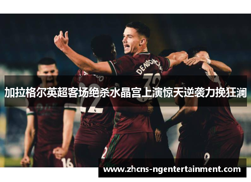 加拉格尔英超客场绝杀水晶宫上演惊天逆袭力挽狂澜